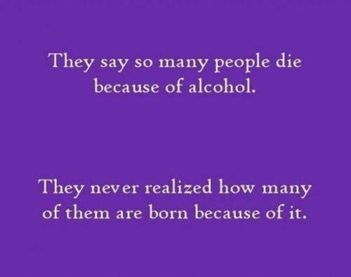 They say so many people die because of alcohol.

They never realize how many of them are born because of it.  Funny Alcohol Quote